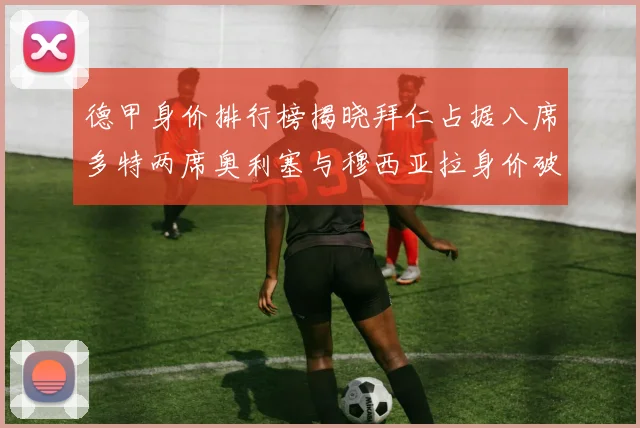 德甲身价排行榜揭晓拜仁占据八席多特两席奥利塞与穆西亚拉身价破亿