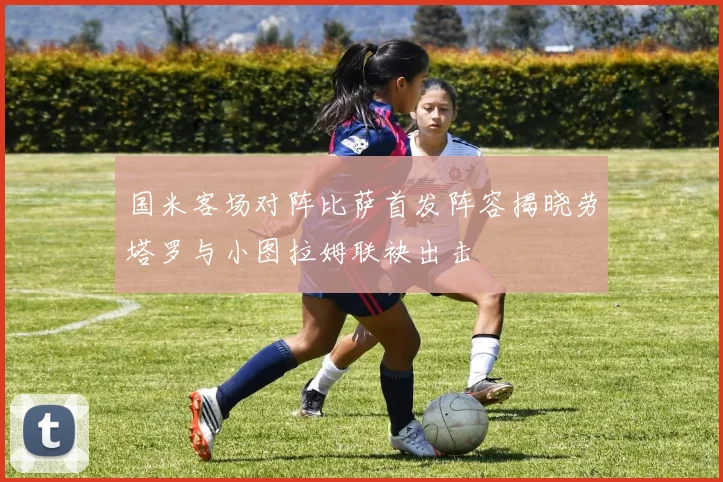 国米客场对阵比萨首发阵容揭晓劳塔罗与小图拉姆联袂出击