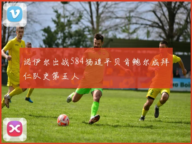 诺伊尔出战584场追平贝肯鲍尔成拜仁队史第五人