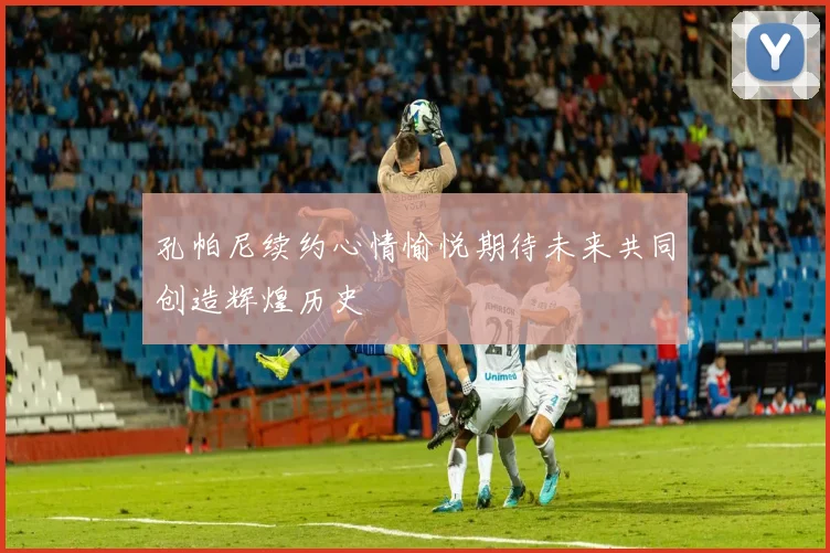 孔帕尼续约心情愉悦期待未来共同创造辉煌历史