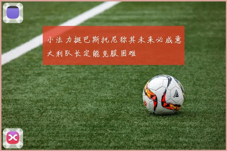 小法力挺巴斯托尼称其未来必成意大利队长定能克服困难