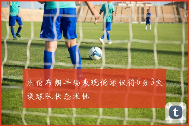 杰伦布朗半场表现低迷仅得6分3失误球队状态堪忧