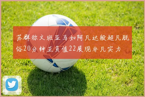 苏群称文班亚马如阿凡达般超凡脱俗20分钟正负值22展现非凡实力