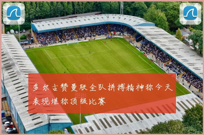 多尔古赞曼联全队拼搏精神称今天表现堪称顶级比赛