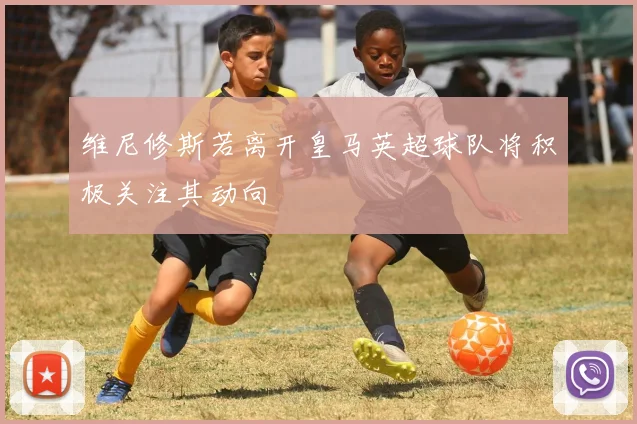 维尼修斯若离开皇马英超球队将积极关注其动向