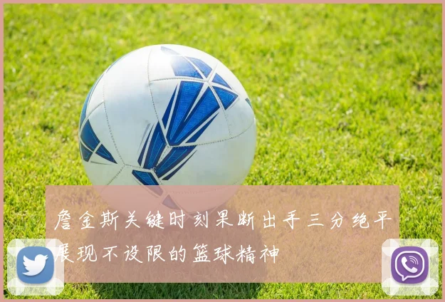 詹金斯关键时刻果断出手三分绝平展现不设限的篮球精神