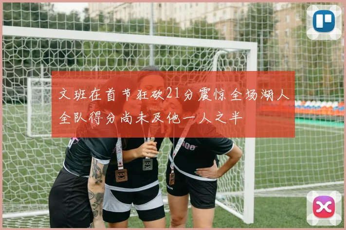 文班在首节狂砍21分震惊全场湖人全队得分尚未及他一人之半