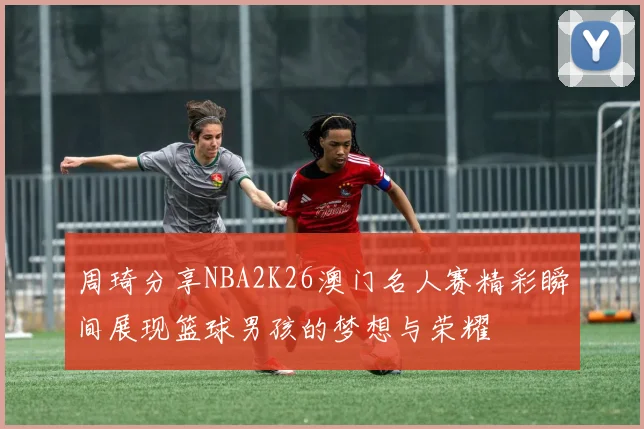 周琦分享NBA2K26澳门名人赛精彩瞬间展现篮球男孩的梦想与荣耀