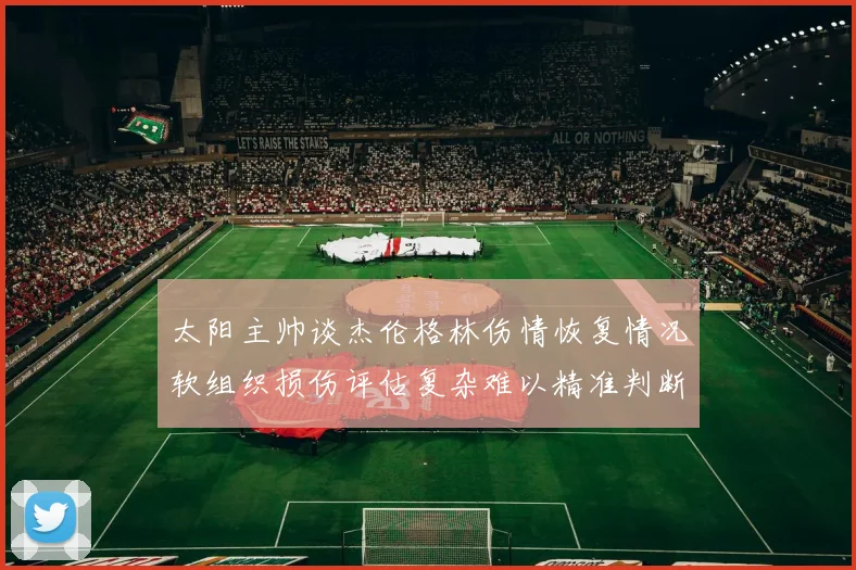 太阳主帅谈杰伦格林伤情恢复情况软组织损伤评估复杂难以精准判断