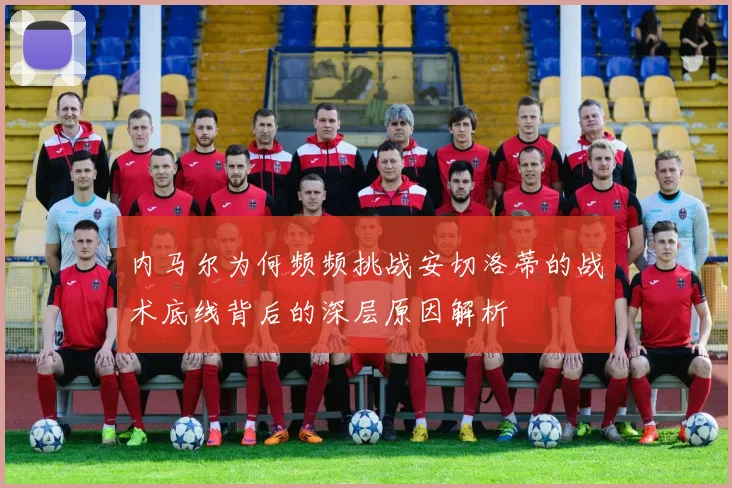 内马尔为何频频挑战安切洛蒂的战术底线背后的深层原因解析