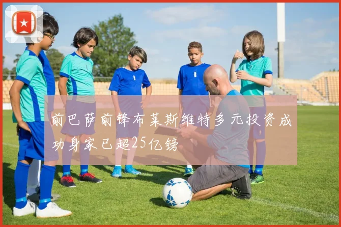 前巴萨前锋布莱斯维特多元投资成功身家已超25亿镑