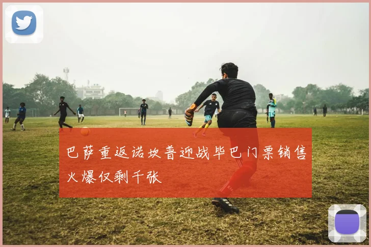 巴萨重返诺坎普迎战毕巴门票销售火爆仅剩千张