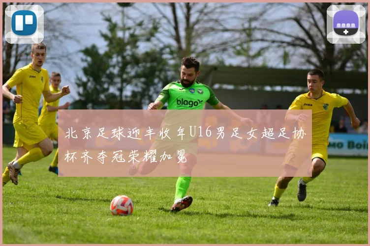 北京足球迎丰收年U16男足女超足协杯齐夺冠荣耀加冕