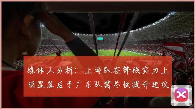媒体人分析：上海队在锋线实力上明显落后于广东队需尽快提升进攻火力