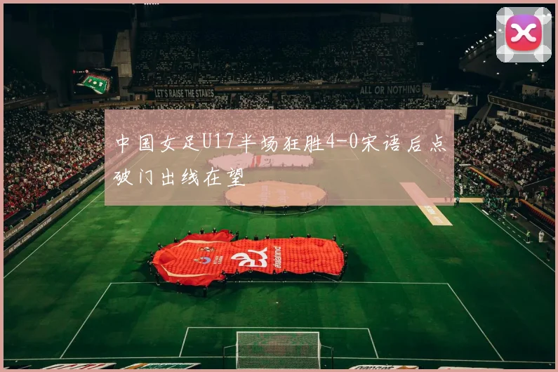中国女足U17半场狂胜4-0宋语后点破门出线在望