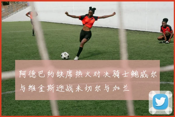 阿德巴约缺席热火对决骑士鲍威尔与维金斯迎战米切尔与加兰