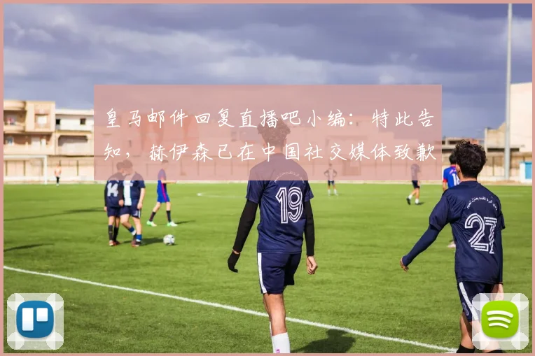 皇马邮件回复直播吧小编：特此告知，赫伊森已在中国社交媒体致歉