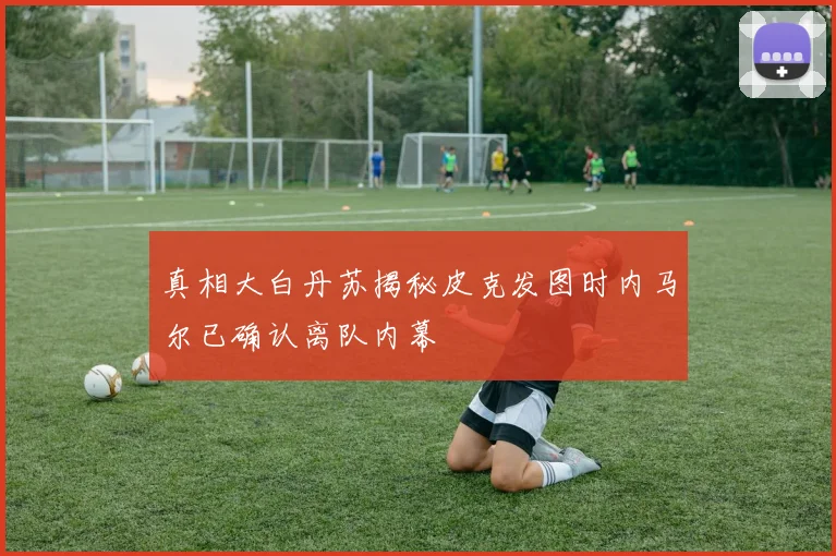 真相大白丹苏揭秘皮克发图时内马尔已确认离队内幕