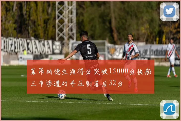 莱昂纳德生涯得分突破15000分快船三节惨遭对手压制落后32分