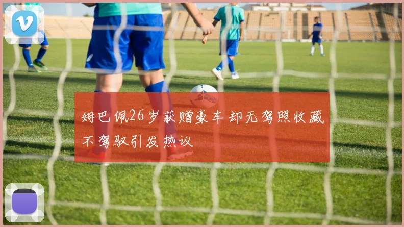 姆巴佩26岁获赠豪车却无驾照收藏不驾驭引发热议