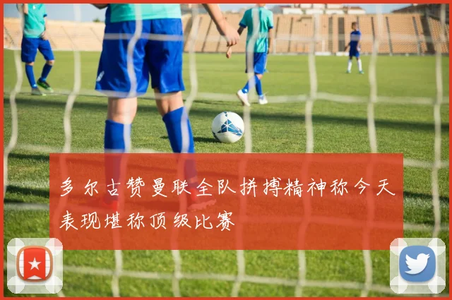 多尔古赞曼联全队拼搏精神称今天表现堪称顶级比赛