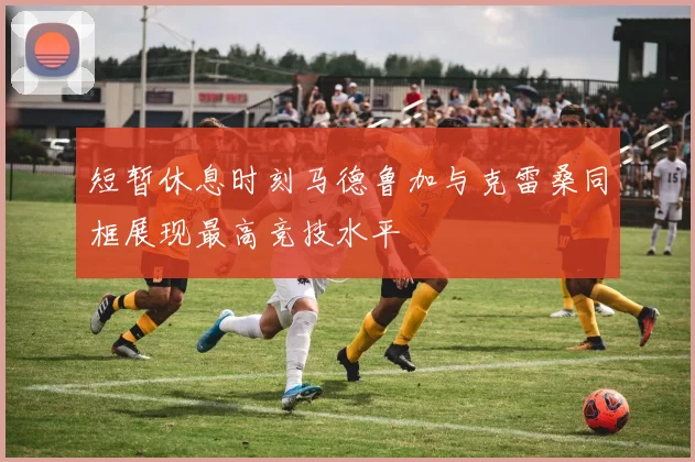 短暂休息时刻马德鲁加与克雷桑同框展现最高竞技水平