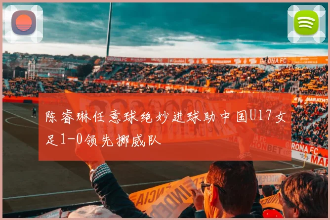 陈睿琳任意球绝妙进球助中国U17女足1-0领先挪威队