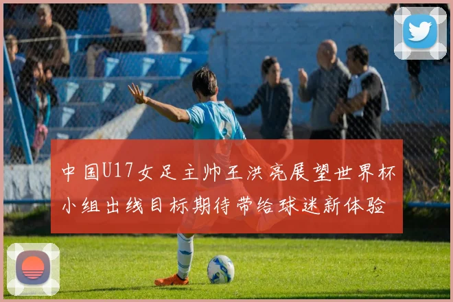 中国U17女足主帅王洪亮展望世界杯小组出线目标期待带给球迷新体验