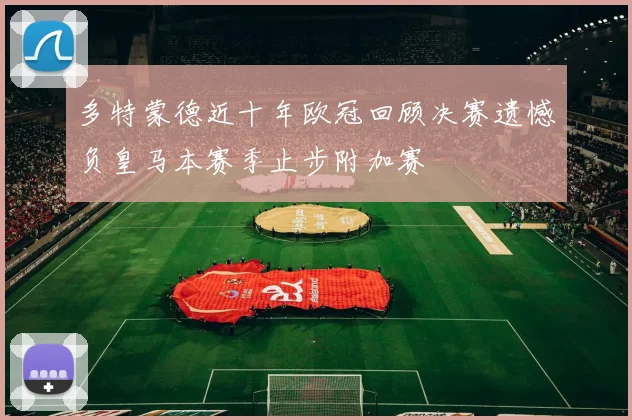多特蒙德近十年欧冠回顾决赛遗憾负皇马本赛季止步附加赛