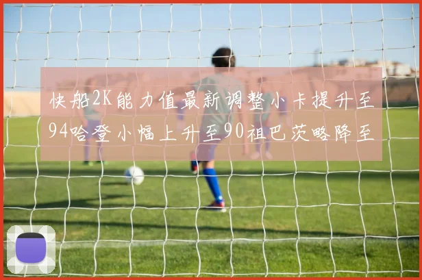 快船2K能力值最新调整小卡提升至94哈登小幅上升至90祖巴茨略降至85大洛维持76