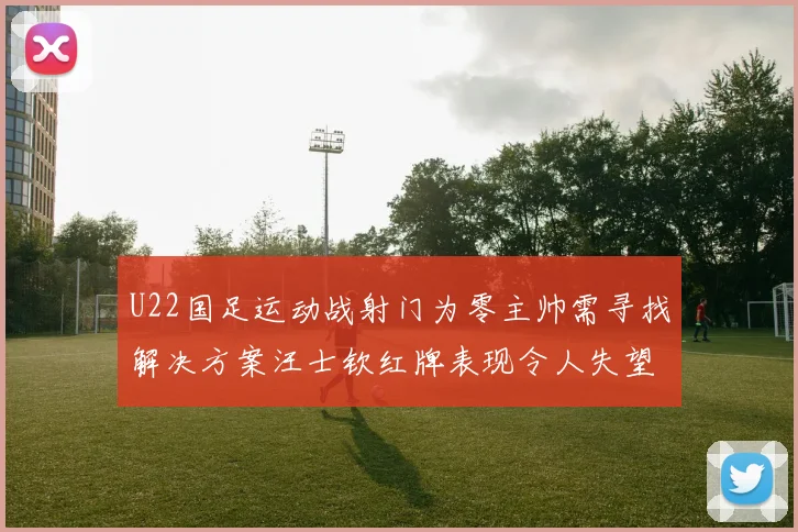U22国足运动战射门为零主帅需寻找解决方案汪士钦红牌表现令人失望
