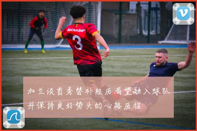 加兰谈首秀替补经历渴望融入球队并保持良好势头的心路历程