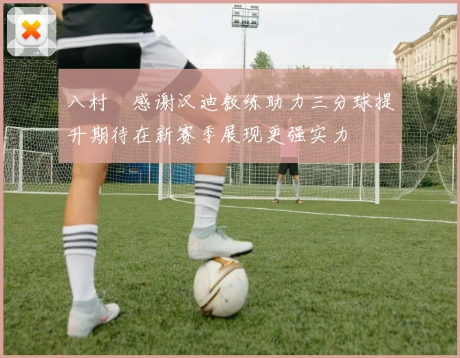 八村塁感谢汉迪教练助力三分球提升期待在新赛季展现更强实力