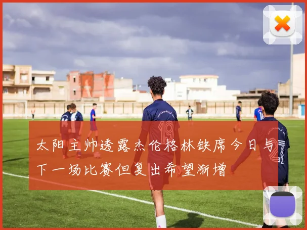 太阳主帅透露杰伦格林缺席今日与下一场比赛但复出希望渐增