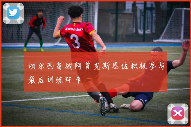 切尔西备战阿贾克斯恩佐积极参与最后训练环节