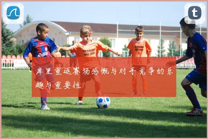 库里重返赛场感慨与对手竞争的乐趣与重要性