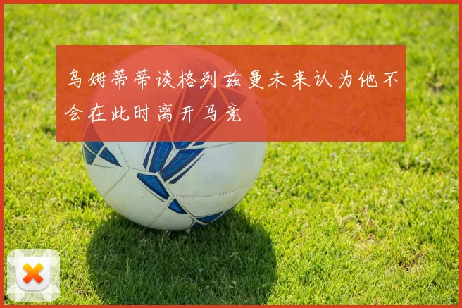 乌姆蒂蒂谈格列兹曼未来认为他不会在此时离开马竞