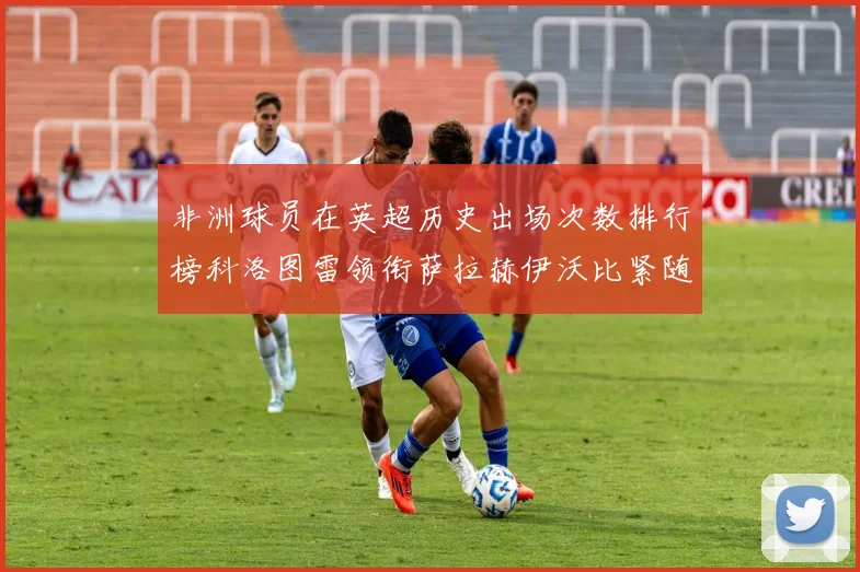 非洲球员在英超历史出场次数排行榜科洛图雷领衔萨拉赫伊沃比紧随其后